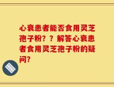 心衰患者能否食用灵芝孢子粉？？解答心衰患者食用灵芝孢子粉的疑问？