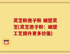 灵芝粉孢子粉 破壁灵芝(灵芝孢子粉：破壁工艺提升更多价值)