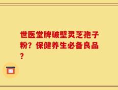 世医堂牌破壁灵芝孢子粉？保健养生必备良品？