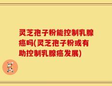 灵芝孢子粉能控制乳腺癌吗(灵芝孢子粉或有助控制乳腺癌发展)