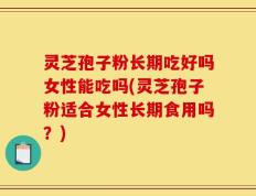灵芝孢子粉长期吃好吗女性能吃吗(灵芝孢子粉适合女性长期食用吗？)