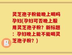 灵芝孢子粉能晚上喝吗孕妇(孕妇可否晚上服用灵芝孢子粉？新标题：孕妇晚上能不能喝灵芝孢子粉？)