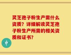 灵芝孢子粉生产需什么资质？详细解读灵芝孢子粉生产所需的相关资质和证书？