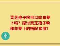 灵芝孢子粉可以吃白萝卜吗？探讨灵芝孢子粉和白萝卜的搭配食用？