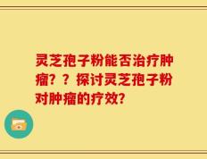 灵芝孢子粉能否治疗肿瘤？？探讨灵芝孢子粉对肿瘤的疗效？
