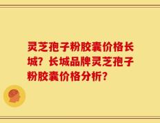 灵芝孢子粉胶囊价格长城？长城品牌灵芝孢子粉胶囊价格分析？