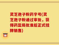 灵芝孢子粉药字号(灵芝孢子粉通过审批，获得药监局批准后正式挂牌销售)