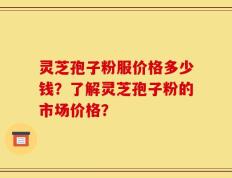 灵芝孢子粉服价格多少钱？了解灵芝孢子粉的市场价格？