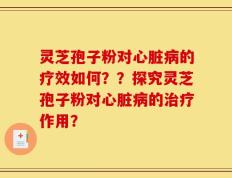 灵芝孢子粉对心脏病的疗效如何？？探究灵芝孢子粉对心脏病的治疗作用？