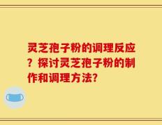 灵芝孢子粉的调理反应？探讨灵芝孢子粉的制作和调理方法？