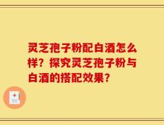 灵芝孢子粉配白酒怎么样？探究灵芝孢子粉与白酒的搭配效果？