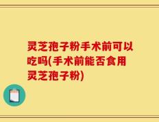 灵芝孢子粉手术前可以吃吗(手术前能否食用灵芝孢子粉)