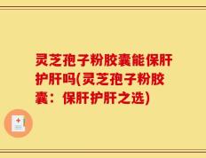 灵芝孢子粉胶囊能保肝护肝吗(灵芝孢子粉胶囊：保肝护肝之选)