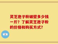 灵芝孢子粉破壁多少钱一斤？了解灵芝孢子粉的价格和购买方式？