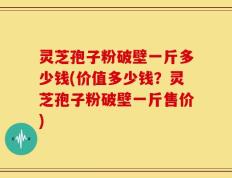 灵芝孢子粉破壁一斤多少钱(价值多少钱？灵芝孢子粉破壁一斤售价)