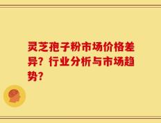 灵芝孢子粉市场价格差异？行业分析与市场趋势？