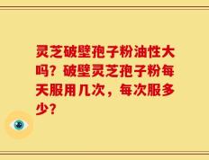 灵芝破壁孢子粉油性大吗？破壁灵芝孢子粉每天服用几次，每次服多少？