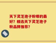 天下灵芝孢子粉哪的最好？精选天下灵芝孢子粉品牌推荐？