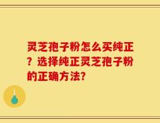 灵芝孢子粉怎么买纯正？选择纯正灵芝孢子粉的正确方法？