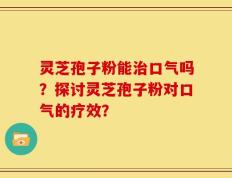 灵芝孢子粉能治口气吗？探讨灵芝孢子粉对口气的疗效？