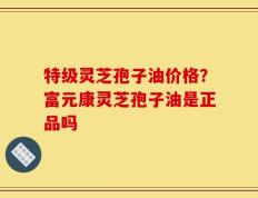 特级灵芝孢子油价格？富元康灵芝孢子油是正品吗