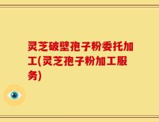 灵芝破壁孢子粉委托加工(灵芝孢子粉加工服务)