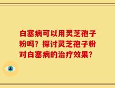 白塞病可以用灵芝孢子粉吗？探讨灵芝孢子粉对白塞病的治疗效果？