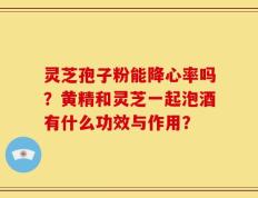 灵芝孢子粉能降心率吗？黄精和灵芝一起泡酒有什么功效与作用？