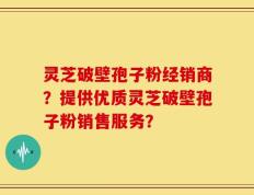 灵芝破壁孢子粉经销商？提供优质灵芝破壁孢子粉销售服务？