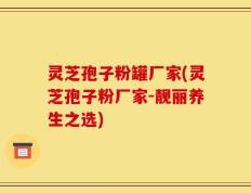 灵芝孢子粉罐厂家(灵芝孢子粉厂家-靓丽养生之选)