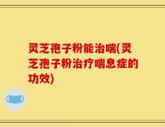 灵芝孢子粉能治喘(灵芝孢子粉治疗喘息症的功效)