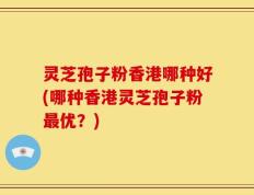 灵芝孢子粉香港哪种好(哪种香港灵芝孢子粉最优？)