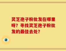 灵芝孢子粉批发在哪里呀？寻找灵芝孢子粉批发的最佳去处？
