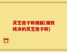 灵芝孢子粉细腻(细致纯净的灵芝孢子粉)