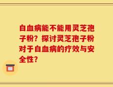 白血病能不能用灵芝孢子粉？探讨灵芝孢子粉对于白血病的疗效与安全性？