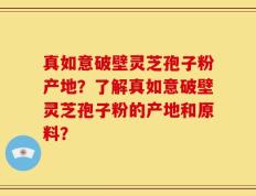 真如意破壁灵芝孢子粉产地？了解真如意破壁灵芝孢子粉的产地和原料？