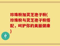 珍珠粉加灵芝孢子粉(珍珠粉与灵芝孢子粉搭配，呵护你的美丽健康)