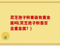 灵芝孢子粉里面有重金属吗(灵芝孢子粉是否含重金属？)