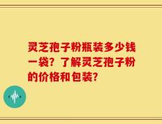 灵芝孢子粉瓶装多少钱一袋？了解灵芝孢子粉的价格和包装？