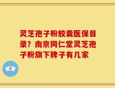 灵芝孢子粉胶囊医保目录？南京同仁堂灵芝孢子粉旗下牌子有几家