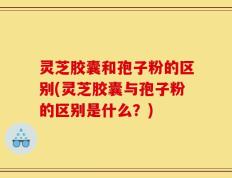 灵芝胶囊和孢子粉的区别(灵芝胶囊与孢子粉的区别是什么？)
