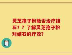 灵芝孢子粉能否治疗结石？？了解灵芝孢子粉对结石的疗效？