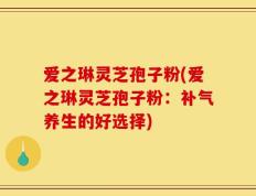 爱之琳灵芝孢子粉(爱之琳灵芝孢子粉：补气养生的好选择)