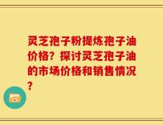 灵芝孢子粉提炼孢子油价格？探讨灵芝孢子油的市场价格和销售情况？