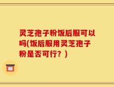 灵芝孢子粉饭后服可以吗(饭后服用灵芝孢子粉是否可行？)