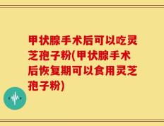 甲状腺手术后可以吃灵芝孢子粉(甲状腺手术后恢复期可以食用灵芝孢子粉)