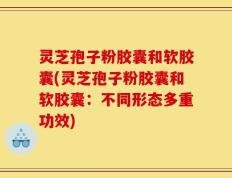灵芝孢子粉胶囊和软胶囊(灵芝孢子粉胶囊和软胶囊：不同形态多重功效)
