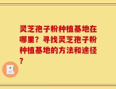 灵芝孢子粉种植基地在哪里？寻找灵芝孢子粉种植基地的方法和途径？