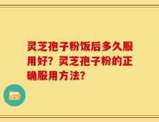 灵芝孢子粉饭后多久服用好？灵芝孢子粉的正确服用方法？