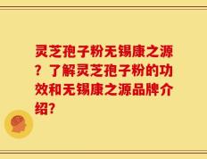 灵芝孢子粉无锡康之源？了解灵芝孢子粉的功效和无锡康之源品牌介绍？